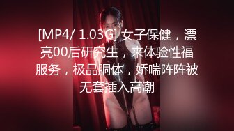 [MP4/ 1.03G] 女子保健，漂亮00后研究生，来体验性福服务，极品胴体，娇喘阵阵被无套插入高潮