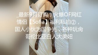 _最新9月订购，火爆OF网红情侣【Sofia】福利私拍②，国人小伙为国争光，各种玩肏哥伦比亚白人大美妞