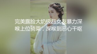 完美露脸大奶极品女友暴力深喉上位骑乘，深喉到恶心干呕