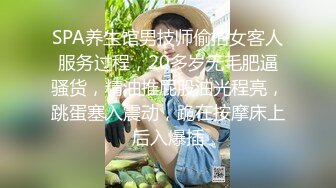 SPA养生馆男技师偷拍女客人服务过程，20多岁无毛肥逼骚货，精油推屁股油光程亮，跳蛋塞入震动，跪在按摩床上后入爆插