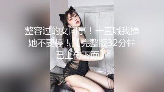 整容过的女同事！一直喊我操她不要停！【完整版32分钟已上传下面】