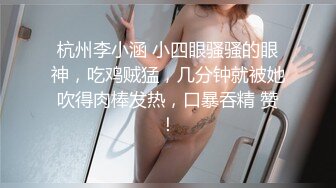 杭州李小涵 小四眼骚骚的眼神，吃鸡贼猛，几分钟就被她吹得肉棒发热，口暴吞精 赞！