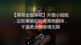 【屌哥全国探花】外围小姐姐，近距离偷拍玩弄美艳胴体，干温柔女神激情无限