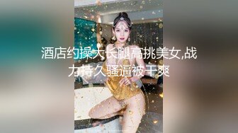 酒店约操大长腿高挑美女,战力持久骚逼被干爽