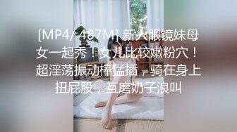 [MP4/ 487M] 新人眼镜妹母女一起秀！女儿比较嫩粉穴！超淫荡振动棒猛插，骑在身上扭屁股，互磨奶子浪叫