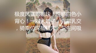 极度风骚眼镜妹！性感白色小背心！一对大奶子，假屌乳交，骑乘位深插骚穴，卫生间吸墙后入