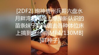 [2DF2] 炮神贵州兵哥六盘水月畔湾饥渴强上爆操新认识的苗条妹子翻来调去各种体位床上搞到窗台前[MP4/130MB][BT种子]