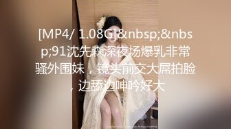 [MP4/ 1.08G]&nbsp;&nbsp;91沈先森深夜场爆乳非常骚外围妹，镜头前交大屌拍脸，边舔边呻吟好大