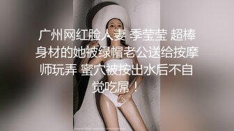 广州网红脸人妻 季莹莹 超棒身材的她被绿帽老公送给按摩师玩弄 蜜穴被按出水后不自觉吃屌！