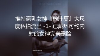 推特豪乳女神『榨汁夏』大尺度私拍流出 -1- 已戴环可约内射的女神完美露脸