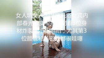 女人坑女人！温泉洗浴女宾内部春光真实偸拍，对着3位身材炸裂的小姐姐拍，尤其第3位颜值和私密处都很哇噻