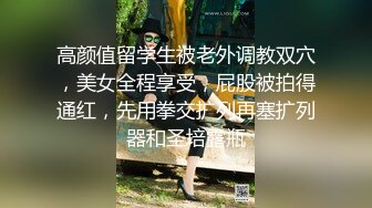 高颜值留学生被老外调教双穴，美女全程享受，屁股被拍得通红，先用拳交扩列再塞扩列器和圣培露瓶