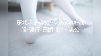 东北妹子-娇小-认识-Spa-屁股-强行-已婚-女仆-老公