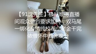 【91沈先生】极品难得直播间观众强烈要求加钟，双马尾一绑化身清纯校花，老金干完依偎怀中难舍难分