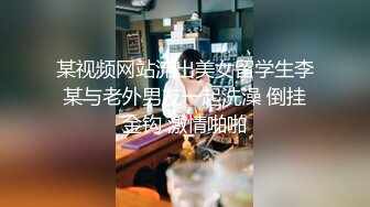 某视频网站流出美女留学生李某与老外男友一起洗澡 倒挂金钩 激情啪啪