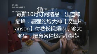 最新10月订阅精品！出道即巅峰，超强约炮大神【汉生Hanson】付费长视频⑥，够大够猛，爆肏各种极品小姐姐