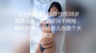 【小牛探花】泡良佳作38岁离异人妻，啤酒助兴干两炮，颇有姿色，年轻点儿也是个大美女