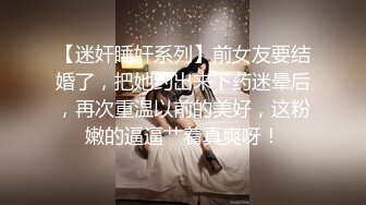 【迷奸睡奸系列】前女友要结婚了，把她约出来下药迷晕后，再次重温以前的美好，这粉嫩的逼逼艹着真爽呀！