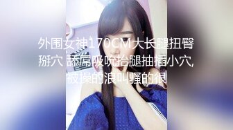 外围女神170CM大长腿扭臀掰穴 舔屌吸吮抬腿抽插小穴,被操的浪叫骚的很