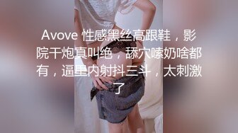 Avove 性感黑丝高跟鞋，影院干炮真叫绝，舔穴嗦奶啥都有，逼里内射抖三斗，太刺激了