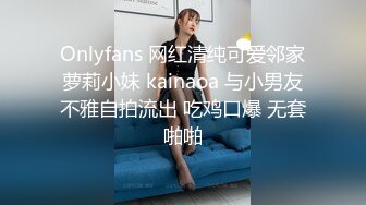 Onlyfans 网红清纯可爱邻家萝莉小妹 kainaoa 与小男友不雅自拍流出 吃鸡口爆 无套啪啪