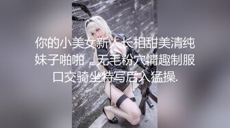 你的小美女新人长相甜美清纯妹子啪啪，无毛粉穴情趣制服口交骑坐特写后入猛操.