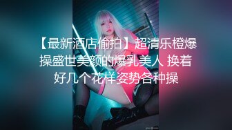 【最新酒店偷拍】超清乐橙爆操盛世美颜的爆乳美人 换着好几个花样姿势各种操