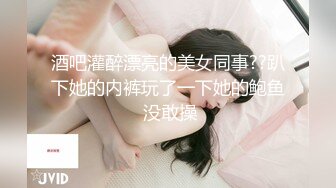 酒吧灌醉漂亮的美女同事??趴下她的内裤玩了一下她的鲍鱼 没敢操