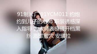 91制片厂 91YCM011 约炮约到儿子的老师 职装诱惑深入指导 为人师表极骚开档黑丝 激怼蜜穴 安琪拉