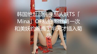 韩国绝世颜值极品人妖TS「Mina」OF私拍 粉丝第一次和美妖约炮搞了半天才插入菊花