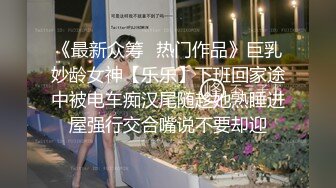 《最新众筹✅热门作品》巨乳妙龄女神【乐乐】下班回家途中被电车痴汉尾随趁她熟睡进屋强行交合嘴说不要却迎