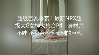 超级巨乳来袭！最新NPX超级大G女神大集合P4！身材并不胖 不符合科学比例的巨乳