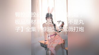 臀控足控必备！推特福利姬，极品身材高气质女神【不是丸子】全集，推油足交紫薇打炮1