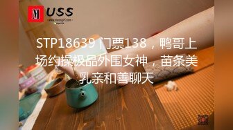 STP18639 门票138，鸭哥上场约操极品外围女神，苗条美乳亲和善聊天