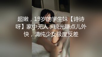 超嫩，19岁的学生妹【诗诗呀】家中无人，脱光赚点儿外快，清纯少女极度反差