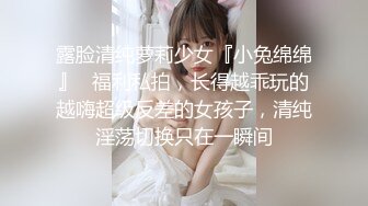 露脸清纯萝莉少女『小兔绵绵』✿福利私拍，长得越乖玩的越嗨超级反差的女孩子，清纯淫荡切换只在一瞬间