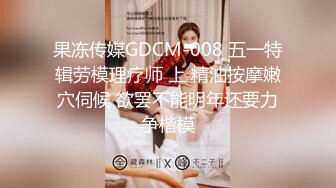 果冻传媒GDCM-008 五一特辑劳模理疗师 上 精油按摩嫩穴伺候 欲罢不能明年还要力争楷模