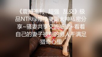 《震撼福利✿超强✿乱交》极品NTR绿帽换妻圈大神私密分享~骚妻共享交流感觉~看着自己的妻子被别的男人干满足猎奇心里