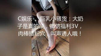 C娱乐-。巨乳小骚货：大奶子是真的顶，微信福利3V，肉棒插粉穴，叫声诱人哦！