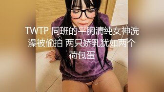 TWTP 同班的平胸清纯女神洗澡被偷拍 两只娇乳犹如两个荷包蛋