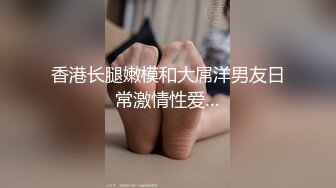 香港长腿嫩模和大屌洋男友日常激情性爱…