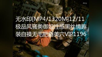 无水印[MP4/1320M]12/11 极品风骚美御姐性感黑丝情趣装自摸无毛肥唇美穴VIP1196