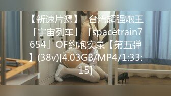 【新速片遞】✨台湾超强炮王「宇宙列车」「spacetrain7654」OF约炮实录【第五弹】(38v)[4.03GB/MP4/1:33:15]