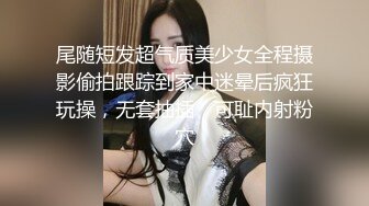 尾随短发超气质美少女全程摄影偷拍跟踪到家中迷晕后疯狂玩操，无套抽插，可耻内射粉穴