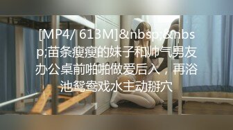 [MP4/ 613M]&nbsp;&nbsp;苗条瘦瘦的妹子和帅气男友办公桌前啪啪做爱后入，再浴池鸳鸯戏水主动掰穴