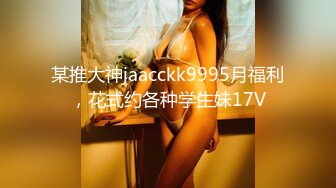 某推大神jaacckk9995月福利，花式约各种学生妹17V