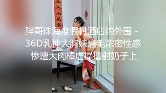 胖哥珠海度假村酒店约外围 - 36D乳神大胸妹逼毛浓密性感 惨遭大肉棒虐操撸射奶子上