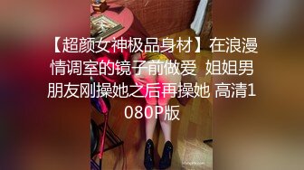 【超颜女神极品身材】在浪漫情调室的镜子前做爱  姐姐男朋友刚操她之后再操她 高清1080P版