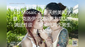 ED Mosaic 21岁天然美乳学霸“克洛伊”交新男友后没能满足性欲❤️偷偷找两个男生陪她解馋