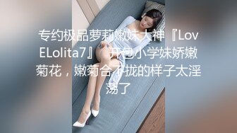 专约极品萝莉嫩妹大神『LovELolita7』✅开包小学妹娇嫩菊花，嫩菊合不拢的样子太淫荡了